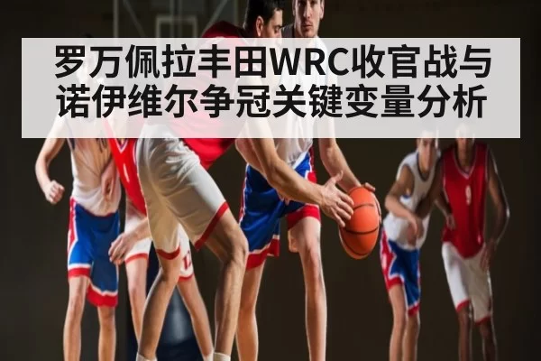 罗万佩拉丰田WRC收官战与诺伊维尔争冠关键变量分析