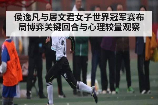 侯逸凡与居文君女子世界冠军赛布局博弈关键回合与心理较量观察